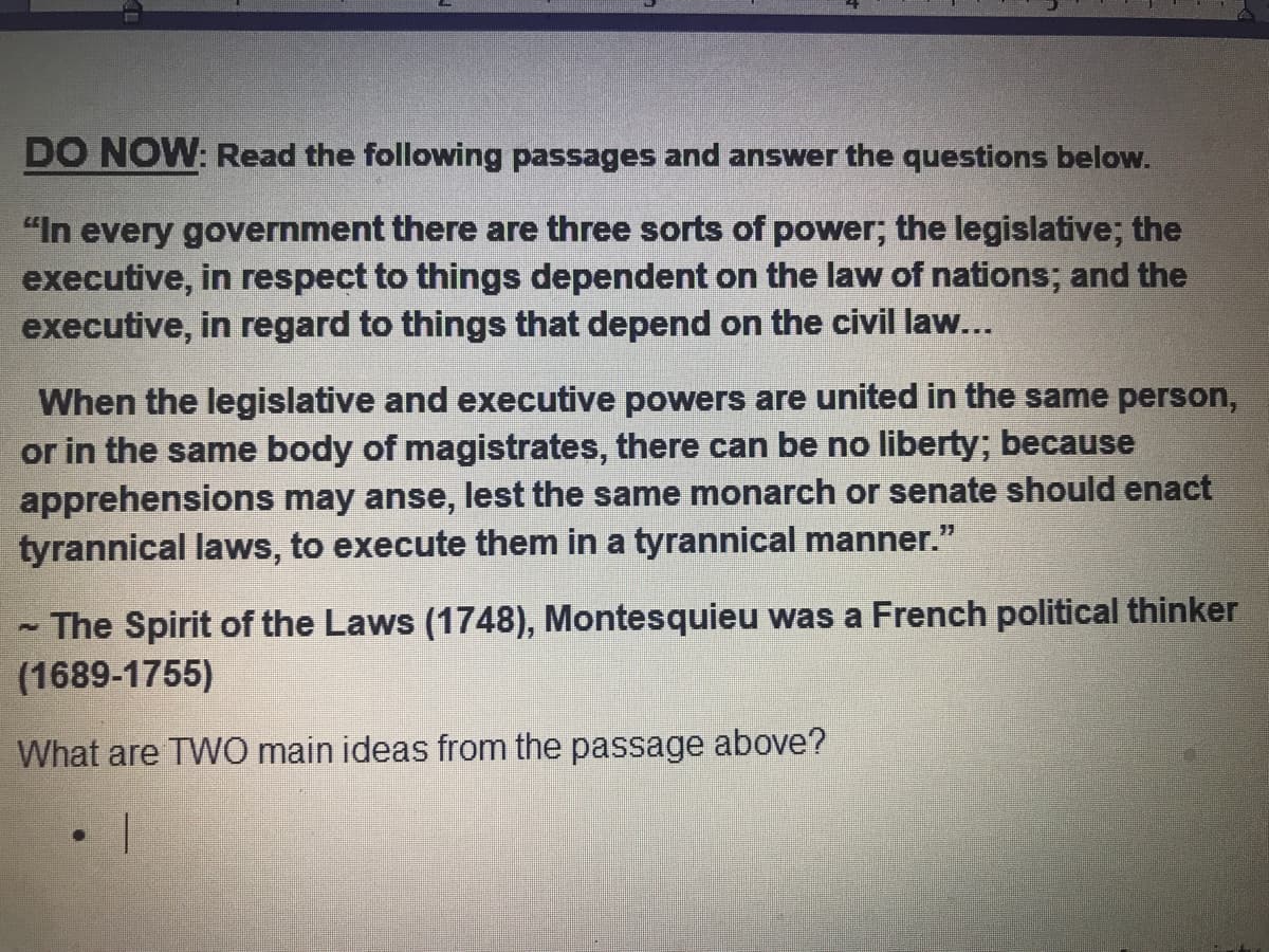 DO NOW: Read the following passages and answer the questions below.
"In every government there are three sorts of power; the legislative; the
executive, in respect to things dependent on the law of nations; and the
executive, in regard to things that depend on the civil law...
When the legislative and executive powers are united in the same person,
or in the same body of magistrates, there can be no liberty; because
apprehensions may anse, lest the same monarch or senate should enact
tyrannical laws, to execute them in a tyrannical manner."
The Spirit of the Laws (1748), Montesquieu was a French political thinker
(1689-1755)
What are TWO main ideas from the passage above?
