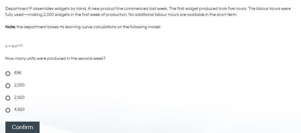 Department F assembles widgets by hand. A new product line commenced last week. The first widget produced took five hours. The labour hours were
fully used-making 2,000 widgets in the first week of production. No additional labour hours are available in the short term.
Note: the department bases its learning curve calculations on the following model:
y =ax023
How many units were produced in the second week?
696
O 2,000
2,920
4,920
Confirm
