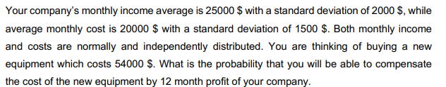 Your company's monthly income average is 25000 $ with a standard deviation of 2000 $, while
average monthly cost is 20000 $ with a standard deviation of 1500 $. Both monthly income
and costs are normally and independently distributed. You are thinking of buying a new
equipment which costs 54000 $. What is the probability that you will be able to compensate
the cost of the new equipment by 12 month profit of your company.
