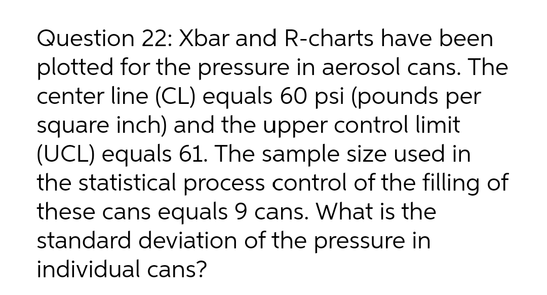 Question 22: Xbar and R-charts have been
plotted for the pressure in aerosol cans. The
center line (CL) equals 60 psi (pounds per
square inch) and the upper control limit
(UCL) equals 61. The sample size used in
the statistical process control of the filling of
these cans equals 9 cans. What is the
standard deviation of the pressure in
individual cans?
