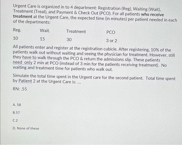 Urgent Care is organized in to 4 department: Registration (Reg), Waiting (Wait),
Treatment (Treat), and Payment & Check Out (PCO). For all patients who receive
treatment at the Urgent Care, the expected time (in minutes) per patient needed in each
of the departments:
Reg.
Wait.
Treatment
PCO
10
15
30
3 or 2
All patients enter and register at the registration cubicle. After registering, 10% of the
patients walk out without waiting and seeing the physician for treatment. However, still
they have to walk through the PCO & return the admissions slip. These patients
need only 2 min at PCO (instead of 3 min for the patients receiving treatment). No
waiting and treatment time for patients who walk out.
Simulate the total time spent in the Urgent care for the second patient. Total time spent
by Patient 2 at the Urgent Care is: .
RN: .55
A. 58
B.57
C.2
D. None of these
