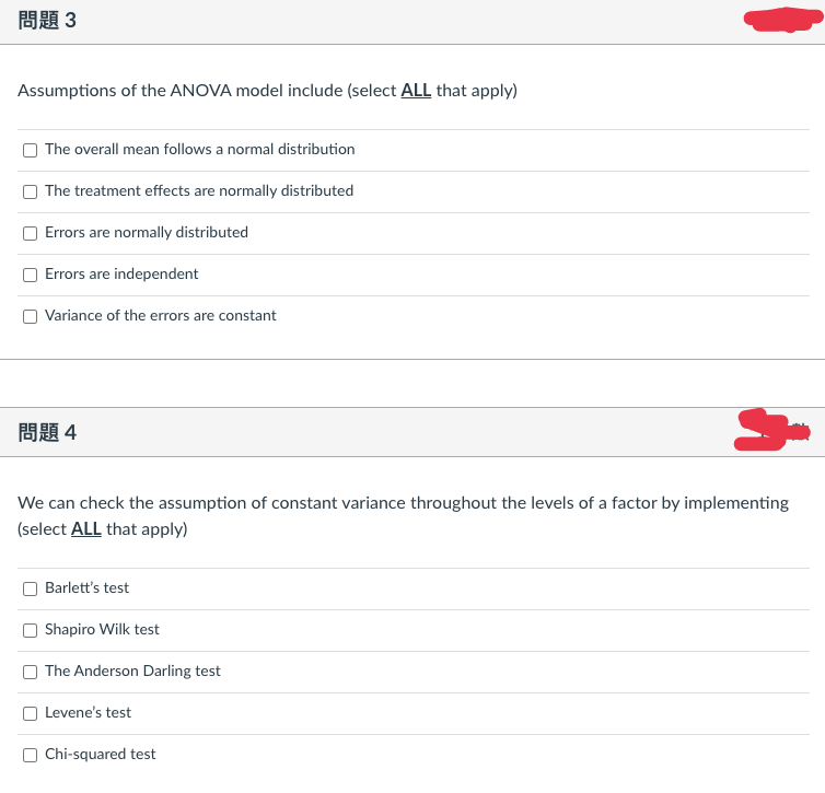 問題3
Assumptions of the ANOVA model include (select ALL that apply)
The overall mean follows a normal distribution
O The treatment effects are normally distributed
Errors are normally distributed
Errors are independent
O Variance of the errors are constant
問題4
We can check the assumption of constant variance throughout the levels of a factor by implementing
(select ALL that apply)
Barlett's test
Shapiro Wilk test
O The Anderson Darling test
Levene's test
Chi-squared test
