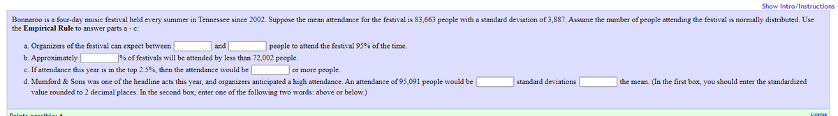 Show Intro/Instructions
Bonnaroo is a four-day music festival held every summer in Tennessee since 2002. Suppose the mean attendance for the festival is 83,663 people with a standard deviation of 3,887. Assume the number of people attending the festival is normally distributed. Use
the Empirical Rule to answer parts a - c:
a. Organizers of the festival can expect between
and
people to attend the festival95% of the time.
b. Approximately |
c. If attendance this year is in the top 2.5%, then the attendance would be
% of festivals will be attended by less than 72,002 people.
or more people.
d. Mumford & Sons was one of the headline acts this year, and organizers anticipated a high attendance. An attendance of 95,091 people would be
standard deviations
the mean. (In the first box, you should enter the standardized
value rounded to 2 decimal places. In the second box, enter one of the following two words: above or below.)
Doints poccibloL
License
