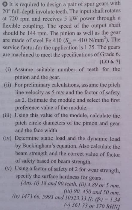 O It is required to design a pair of spur gears with
20° full-depth involute teeth. The input shaft rotates
at 720 rpm and receives 5 kW power through a
flexible coupling. The speed of the output shaft
should be 144 rpm. The pinion as well as the gear
are made of steel Fe 410 (S = 410 N/mm). The
service factor.for the application is 1.25. The gears
are machined to meet the specifications of Grade 6.
ut
[LO 6, 7]
(i) Assume suitable number of teeth for the
pinion and the gear.
(ii) For preliminary calculations, assume the pitch
line velocity as 5 m/s and the factor of safety
as 2. Estimate the module and select the first
preference value of the module.
(iii) Using this value of the module, calculate the
pitch circle diameters of the pinion and gear
and the face width.
(iv) Determine static load and the dynamic load
by Buckingham's equation. Also calculate the
beam strength and the correct value of factor
of safety based on beam strength.
(v) Using a factor of safety of 2 for wear strength,
specify the surface hardness for gears.
[Ans. (i) 18 and 90 teeth, (ii) 4.89 or 5 mm,
(iii) 90, 450 and 50 mm,
(iv) 1473.66, 5993 and 10523.33 N; (fs) = 1.34
%3D
(v) 361.33 or 370 BHN]
