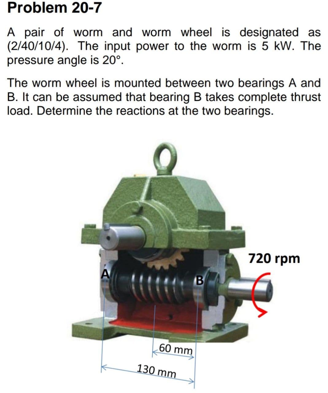 Problem 20-7
A pair of worm and worm wheel is designated as
(2/40/10/4). The input power to the worm is 5 kW. The
pressure angle is 20°.
The worm wheel is mounted between two bearings A and
B. It can be assumed that bearing B takes complete thrust
load. Determine the reactions at the two bearings.
720 rpm
A
B
60 mm
130 mm
