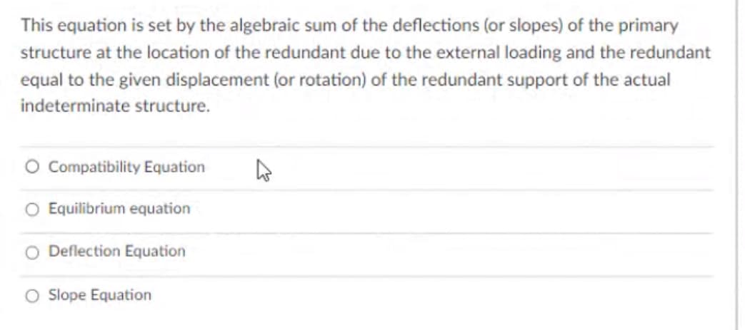 This equation is set by the algebraic sum of the deflections (or slopes) of the primary
structure at the location of the redundant due to the external loading and the redundant
equal to the given displacement (or rotation) of the redundant support of the actual
indeterminate structure.
O Compatibility Equation
O Equilibrium equation
O Deflection Equation
O Slope Equation
