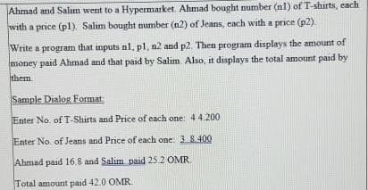 Ahmad and Salim went to a Hypermarket. Ahmad bought number (nl) of T-shirts, each
with a price (p1). Salim bought number (n2) of Jeans, each with a price (p2).
Write a program that inputs nl, pl, n2 and p2. Then program displays the amount of
money paid Ahmad and that paid by Salim. Also, it displays the total amount paid by
them
Sample Dialog Format:
Enter No. of T-Shirts and Price of each one: 44.200
Enter No. of Jeans and Price of each one: 3 8400
Ahmad paid 16.8 and Salim paid 25.2 OMR
Total amount paid 42.0 OMR.
