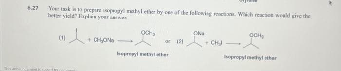 6.27
Your task is to prepare isopropyl methyl ether by one of the following reactions. Which reaction would give the
better yield? Explain your answer.
·l+
(1)
This announcement is rinud for comments
+ CH₂ONa
OCH₂
or (2)
Isopropyl methyl ether
ONa
+ CH₂l
-
OCH₂
Isopropyl methyl ether