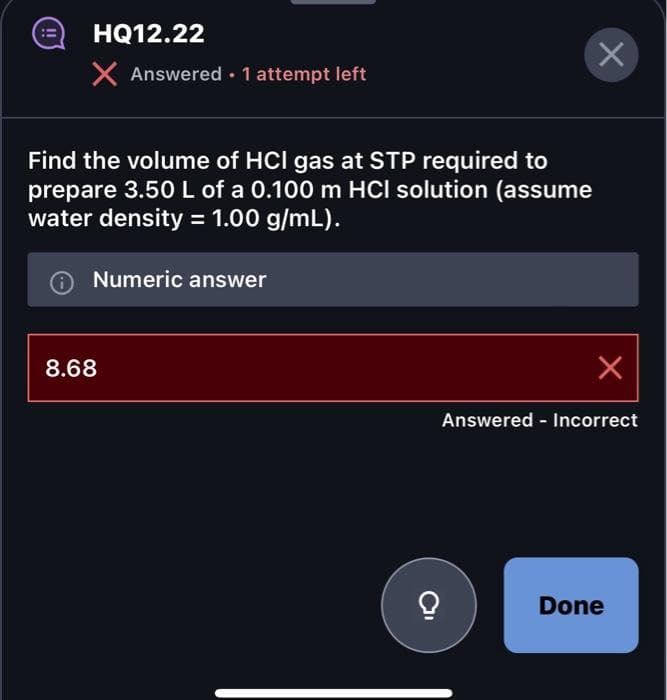 HQ12.22
X Answered. 1 attempt left
Find the volume of HCI gas at STP required to
prepare 3.50 L of a 0.100 m HCI solution (assume
water density = 1.00 g/mL).
Numeric answer
8.68
X
X
Answered - Incorrect
Done