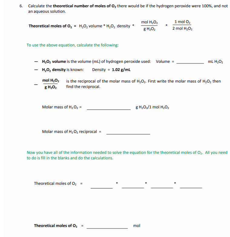 6. Calculate the theoretical number of moles of 0, there would be if the hydrogen peroxide were 100%, and not
an aqueous solution.
mol H;O2
1 mol 02
Theoretical moles of 0, = H,0, volume * H,O, density
g H;O2
2 mol H2O2
To use the above equation, calculate the following:
H2O2 volume is the volume (mL) of hydrogen peroxide used: Volume =
ml H2O2
H,0, density is known:
Density = 1.02 g/mL
mol H202
is the reciprocal of the molar mass of H;O2. First write the molar mass of H;02 then
g H202
find the reciprocal.
Molar mass of H202 =
g H2O2/1 mol H2O2
Molar mass of H2 O2 reciprocal
Now you have all of the information needed to solve the equation for the theoretical moles of O2. All you need
to do is fill in the blanks and do the calculations.
Theoretical moles of O2
Theoretical moles of 02 =
mol
