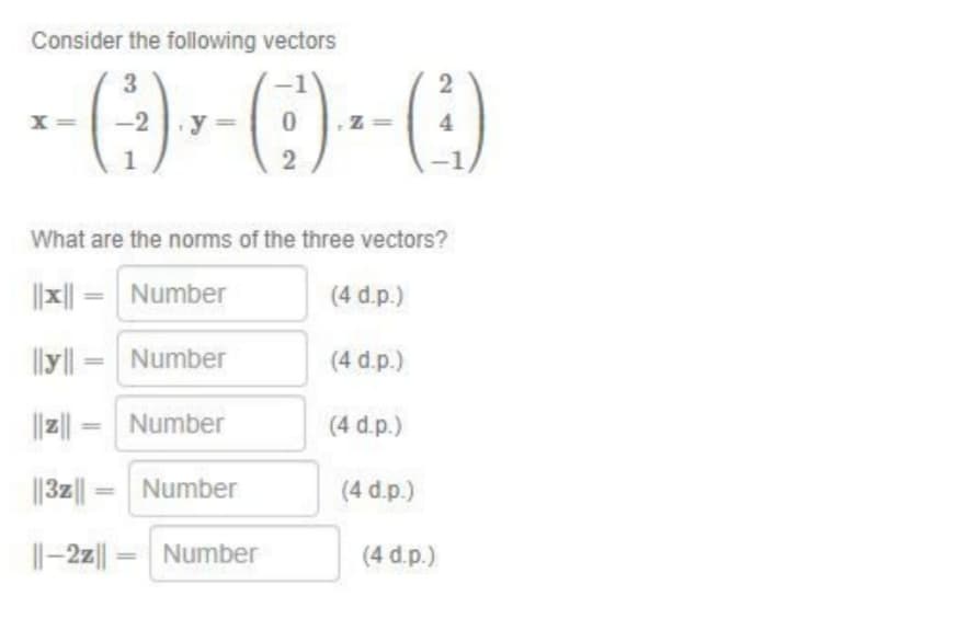 Consider the following vectors
3
------
y= 0
|ly|| =
-2
=
What are the norms of the three vectors?
Number
=
Number
Number
||3z||
||-2z| =
Number
2
Number
(4 d.p.)
(4 d.p.)
(4 d.p.)
(4 d.p.)
2
4
(4 d.p.)