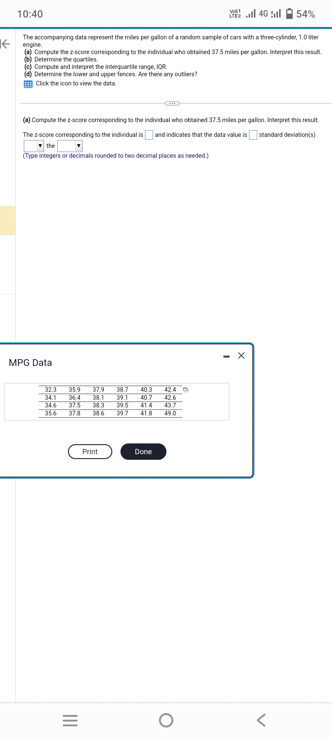 10:40
(c) Compute and interpret the interquartile range, IQR.
(d) Determine the lower and upper fences. Are there any outliers?
Click the icon to view the data.
K
The accompanying data represent the miles per gallon of a random sample of cars with a three-cylinder, 1.0 liter
engine.
(a) Compute the z-score corresponding to the individual who obtained 37.5 miles per gallon. Interpret this result.
(b) Determine the quartiles.
MPG Data
(a) Compute the z-score corresponding to the individual who obtained 37.5 miles per gallon. Interpret this result.
The Z-score corresponding to the individual is and indicates that the data value is standard deviation(s)
▼ the
(Type integers or decimals rounded to two decimal places as needed.)
32.3 35.9 37.9 38.7
40.3 42.4 Q
34.1 36.4 38.1 39.1 40.7 42.6
34.6 37.5 38.3 39.5 41.4 43.7
35.6 37.8 38.6 39.7 41.8 49.0
|||
=
Print
1
LTE2.II 4G
Done
O
54%
X