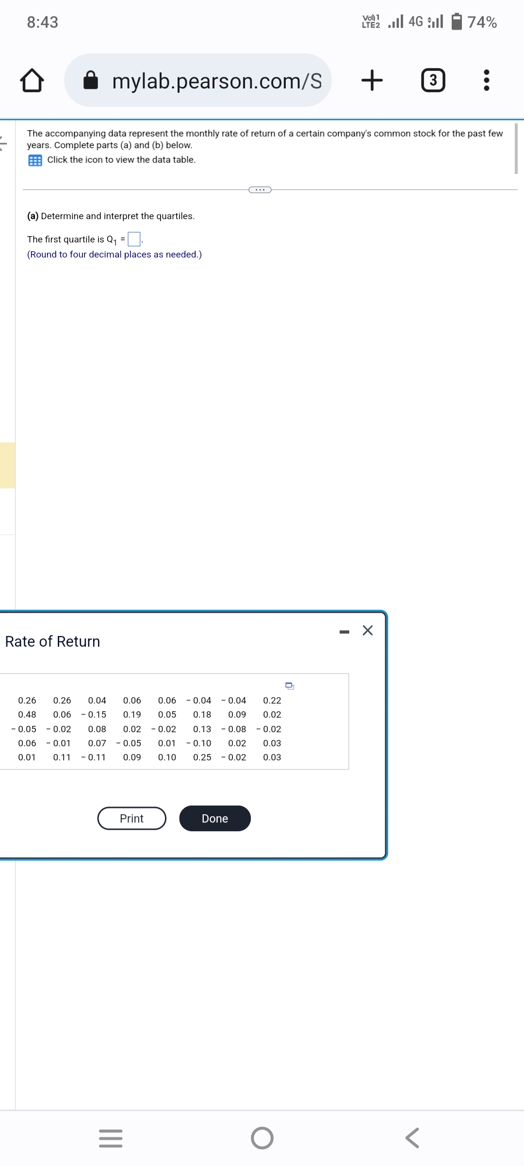 8:43
(a) Determine and interpret the quartiles.
The first quartile is Q₁ =
(Round to four decimal places as needed.)
mylab.pearson.com/S + 3 :
The accompanying data represent the monthly rate of return of a certain company's common stock for the past few
years. Complete parts (a) and (b) below.
Click the icon to view the data table.
Rate of Return
0.26 0.26 0.04 0.06
0.48 0.06 -0.15 0.19
-0.05 -0.02 0.08 0.02
0.06 - 0.01 0.07 -0.05
0.01 0.11 - 0.11 0.09
Print
|||
=
0.06 -0.04 -0.04 0.22
0.05 0.18 0.09 0.02
0.02 0.13 0.08 -0.02
0.01 - 0.10 0.02 0.03
0.10 0.25 0.02 0.03
Done
O
n
LTE 2.1 4G
I
74%
X