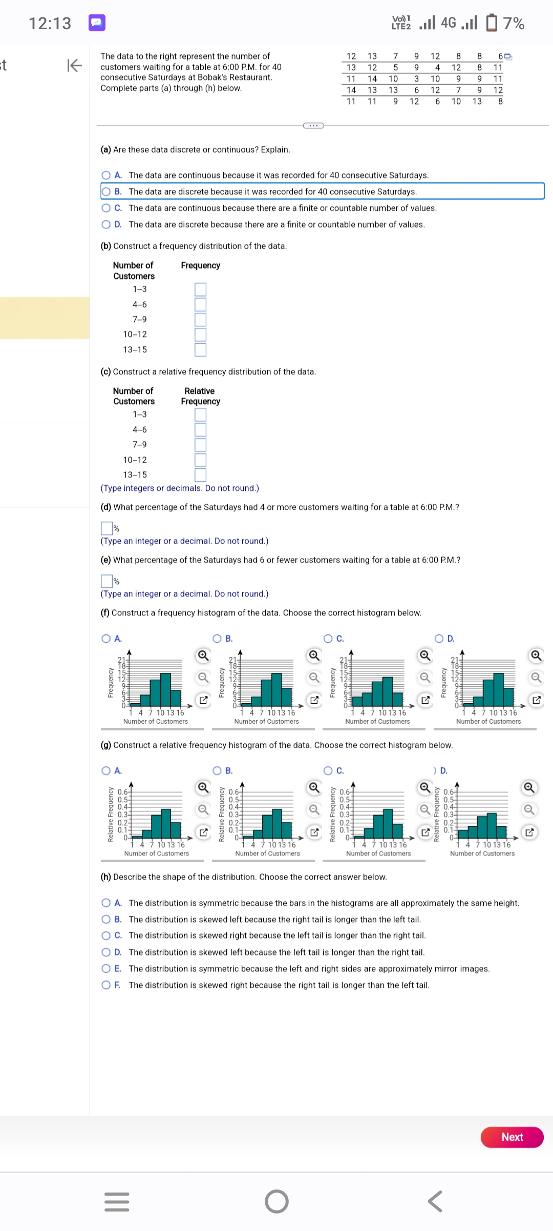 st
12:13
K
The data to the right represent the number of
customers waiting for a table at 6:00 P.M. for 40
consecutive Saturdays at Bobak's Restaurant.
Complete parts (a) through (h) below.
(a) Are these data discrete or continuous? Explain.
(b) Construct a frequency distribution of the data.
Number of
Customers
1-3
4-6
7-9
(c) Construct a relative frequency distribution of the data.
Number of
Customers
1-3
OA. The data are continuous because it was recorded for 40 consecutive Saturdays.
OB. The data are discrete because it was recorded for 40 consecutive Saturdays.
OC. The data are continuous because there are a finite or countable number of values.
D. The data are discrete because there are a finite or countable number of values.
10-12
13-15
A.
Frequency
OA.
4-6
7-9
Relative Frequency
Frequency
(Type an integer or a decimal. Do not round.)
(f) Construct a frequency histogram of the data. Choose the correct histogram below.
Relative
Frequency
10-12
13-15
(Type integers or decimals. Do not round.)
(d) What percentage of the Saturdays had 4 or more customers waiting for a table at 6:00 P.M.?
4 7 10 13 16
Number of Customers.
0.6
0.54
0.4-
0.3-
(Type an integer or a decimal. Do not round.)
(e) What percentage of the Saturdays had 6 or fewer customers waiting for a table at 6:00 P.M.?
0.2-
0.14
0-
7 10 13 16
Number of Customers
|||
=
Q
G
O B.
Q
Frequency
B.
10 13 16
Number of Customers
Relative Frequency
0.6
0.5-
0.41
0.3-
0 0.2-3
0.1-
0-
(g) Construct a relative frequency histogram of the data. Choose the correct histogram below.
4 7 10 13 16
Number of Customers
Frequency
Q
12
13
11
14 13
11 11
O
C.
Relative Frequency
13
12
7
9
5
9
14 10 3 10
12
13 6
9 12
6
1852963o
O C.
Vo) 1
LTE 4G.7%
0.6-
0.5-
0.4-
10 13 16
Number of Customers
0.2-
0.1
0
(h) Describe the shape of the distribution. Choose the correct answer below.
12
4
4 7 10 13 16
Number of Customers
Frequency
8
12
9
7
10
) D.
Frequency
185296mo
8
8
9
9
13
0.6-
0.5-1
0.43
0.3
0.2
0.1-
0-
60
11
11
12
8
4 7 10 13 16
Number of Customers
A. The distribution is symmetric because the bars in the histograms are all approximately the same height.
B. The distribution is skewed left because the right tail is longer than the left tail.
C. The distribution is skewed right because the left tail is longer than the right tail.
D. The distribution is skewed left because the left tail is longer than the right tail.
E. The distribution is symmetric because the left and right sides are approximately mirror images.
OF. The distribution is skewed right because the right tail is longer than the left tail.
4 7 10 13 16
Number of Customers
Q
Next