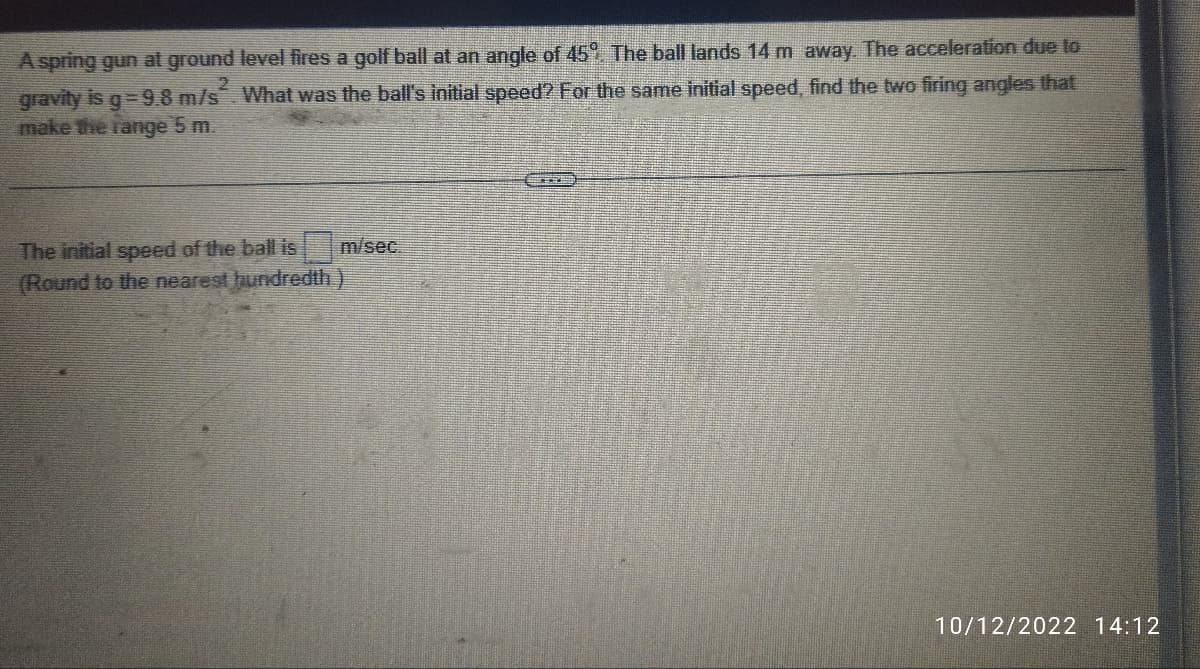 A spring gun at ground level fires a golf ball at an angle of 45%. The ball lands 14 m away. The acceleration due to
gravity is g=9.8 m/s². What was the ball's initial speed? For the same initial speed, find the two firing angles that
make the range 5 m.
m/sec.
The initial speed of the ball is
(Round to the nearest hundredth.)
10/12/2022 14:12