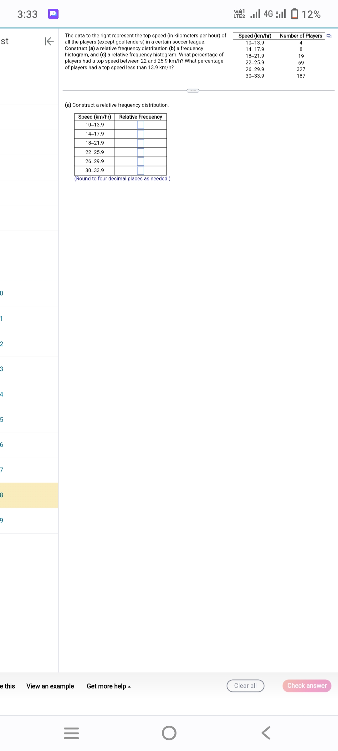 st
0
1
2
3
4
5
6
7
8
9
e this
3:33
K
The data to the right represent the top speed (in kilometers per hour) of
all the players (except goaltenders) in a certain soccer league.
Construct (a) a relative frequency distribution (b) a frequency
histogram, and (c) a relative frequency histogram. What percentage of
players had a top speed between 22 and 25.9 km/h? What percentage
of players had a top speed less than 13.9 km/h?
(a) Construct a relative frequency distribution.
Speed (km/hr) Relative Frequency
10-13.9
14-17.9
18-21.9
22-25.9
26-29.9
30-33.9
(Round to four decimal places as needed.)
View an example
|||
=
Get more help
O
1 | 46 | 2 12%
LTE2
Speed (km/hr)
10-13.9
14-17.9
18-21.9
22-25.9
26-29.9
30-33.9
Clear all
Number of Players
4
8
19
69
327
187
Check answer