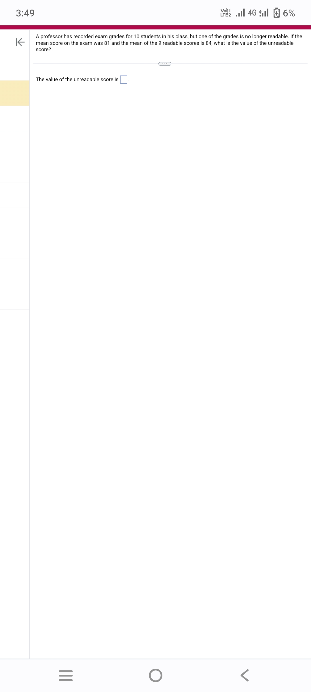 3:49
K
A professor has recorded exam grades for 10 students in his class, but one of the grades is no longer readable. If the
mean score on the exam was 81 and the mean of the 9 readable scores is 84, what is the value of the unreadable
score?
The value of the unreadable score is
|||
=
……
Vo) 1
LTE 4G 6%
O