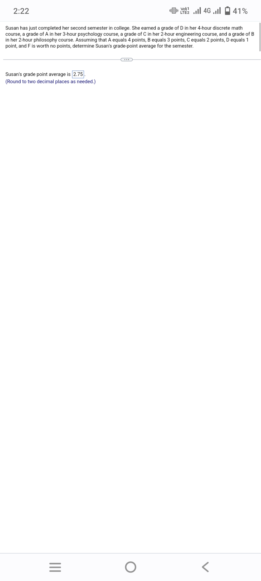2:22
Susan's grade point average is 2.75
(Round to two decimal places as needed.)
Susan has just completed her second semester in college. She earned a grade of D in her 4-hour discrete math
course, a grade of A in her 3-hour psychology course, a grade of C in her 2-hour engineering course, and a grade of B
in her 2-hour philosophy course. Assuming that A equals 4 points, B equals 3 points, C equals 2 points, D equals 1
point, and F is worth no points, determine Susan's grade-point average for the semester.
|||
=
Vo) 1
[ 22 | 46 |
O
41%