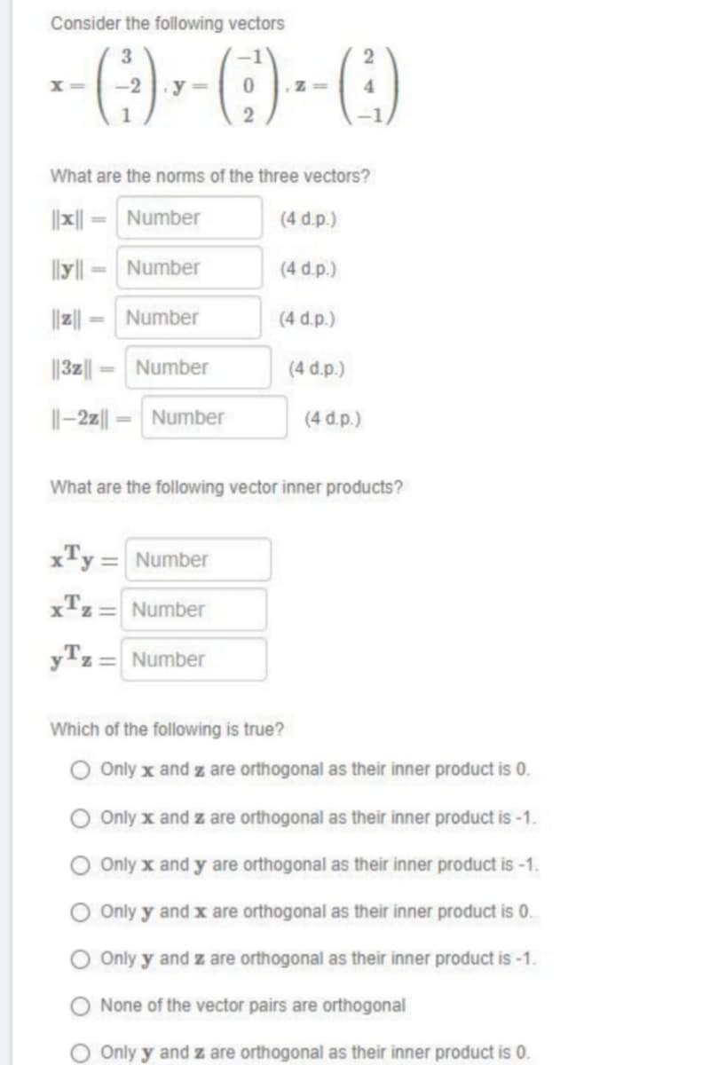 Consider the following vectors
3
=
-----
X=
What are the norms of the three vectors?
||x||
||yl|
Number
Number
xTy=
Number
||3z||
||-2z||= Number
Number
2
Number
= Number
yz = Number
yTz=
(4 d.p.)
(4 d.p.)
(4 d.p.)
(4 d.p.)
What are the following vector inner products?
(4 d.p.)
Which of the following is true?
O Only x and z are orthogonal as their inner product is 0.
Only x and z are orthogonal as their inner product is -1.
O Only x and y are orthogonal as their inner product is -1.
O Only y and x are orthogonal as their inner product is 0.
Only y and z are orthogonal as their inner product is -1.
O None of the vector pairs are orthogonal
O Only y and z are orthogonal as their inner product is 0.