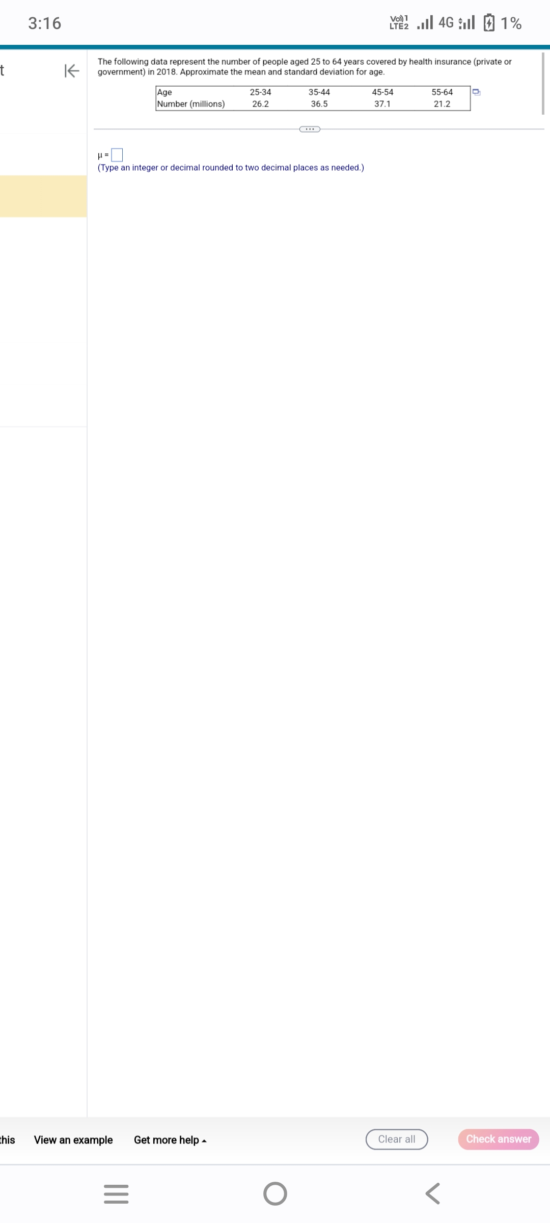 t
this
3:16
K
The following data represent the number of people aged 25 to 64 years covered by health insurance (private or
government) in 2018. Approximate the mean and standard deviation for age.
View an example
|||
Age
Number (millions)
(Type an integer or decimal rounded to two decimal places as needed.)
=
25-34
26.2
Get more help.
35-44
36.5
O
Vo) 1
LTE 4G 1%
45-54
37.1
Clear all
55-64
21.2
D
Check answer