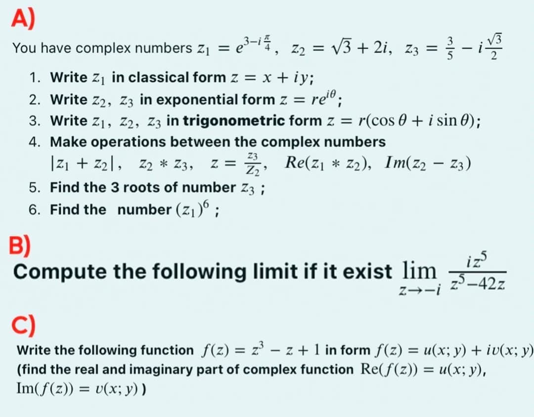 A)
You have complex numbers Z₁ =
= e³-i², Z2 = √√3+2i, 23 =
B)
1. Write Z₁ in classical form z = x + iy;
2. Write Z2, Z3 in exponential form z = reiº ;
3. Write Z₁, Z2, Z3 in trigonometric form z= r(cos+ i sin 0);
4. Make operations between the complex numbers
Z3
|Z₁ + Z₂, Z2 * Z3, Z =
Z₂
5. Find the 3 roots of number Z3;
6. Find the number (Z₁)6;
"
-
Re(z₁ * Z₂), Im(Z2 — Z3)
Compute the following limit if it exist lim
Z→-i
√√3
گیز
z5-42z
C)
Write the following function f(z) = z²³ − z + 1 in form f(z) = u(x; y) + iv(x; y)
(find the real and imaginary part of complex function Re(ƒ(z)) = u(x; y),
Im(f(z)) = v(x; y))