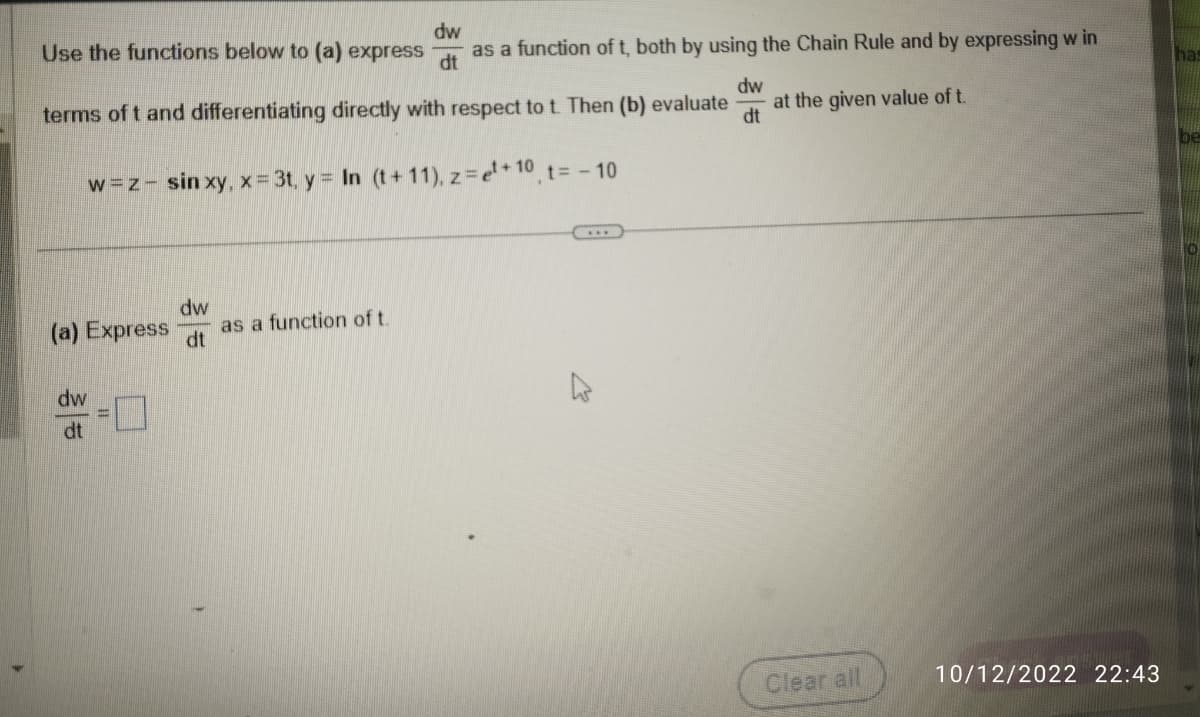 dw
Use the functions below to (a) express as a function of t, both by using the Chain Rule and by expressing w in
dt
terms of t and differentiating directly with respect to t. Then (b) evaluate
w=z- sinxy, x = 3t, y = In (t+11), z = ¹+10, t = -10
(a) Express
dw
dt
=
dw
dt
as a function of t.
dw
dt
at the given value of t.
Clear all
10/12/2022 22:43
has