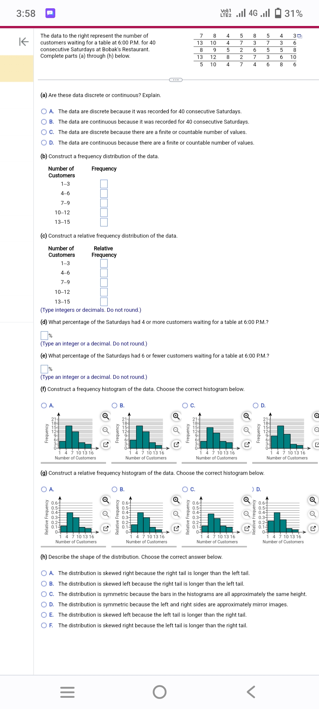 3:58
K
The data to the right represent the number of
customers waiting for a table at 6:00 P.M. for 40
consecutive Saturdays at Bobak's Restaurant.
Complete parts (a) through (h) below.
(b) Construct a frequency distribution of the data.
Number of
Customers
1-3
4-6
7-9
10-12
13-15
(c) Construct a relative frequency distribution of the data.
Number of
Customers
1-3
4-6
7-9
O A.
Frequency
(a) Are these data discrete or continuous? Explain.
O A. The data are discrete because it was recorded for 40 consecutive Saturdays.
OB. The data are continuous because it was recorded for 40 consecutive Saturdays.
OC. The data are discrete because there are a finite or countable number of values.
O D. The data are continuous because there are a finite or countable number of values.
20129
Frequency
O A.
Relative Frequency
Relative
Frequency
7 10 13 16
Number of Customers
0.6+
0.5+
0.4+
0.3-
0.2
0.1-
0-
☐☐
10-12
13-15
(Type integers or decimals. Do not round.)
(d) What percentage of the Saturdays had 4 or more customers waiting for a table at 6:00 P.M.?
%
(Type an integer or a decimal. Do not round.)
(f) Construct a frequency histogram of the data. Choose the correct histogram below.
%
(Type an integer or a decimal. Do not round.)
(e) What percentage of the Saturdays had 6 or fewer customers waiting for a table at 6:00 P.M.?
4 7 10 13 16
Number of Customers
|||
=
Frequency
Q
B.
21+
18-
L852963o
Relative Frequency
B.
4 7 10 13 16
Number of Customers
0.6+
0.5+
0.4+
0.3-
0.2-
0.1-
0-4
(g) Construct a relative frequency histogram of the data. Choose the correct histogram below.
1 4 7 10 13 16
Number of Customers
7
13
8
9
13
12
5 10 4 7
Frequency
8
Vol 4G. 31%
LTE2
10
NOENDEMO
Relative Frequency
O
4
5
0.6+
0.5
0.4-
0.3
0.2
0.1-
0
5
7
2
2
(h) Describe the shape of the distribution. Choose the correct answer below.
4 7 10 13 16
Number of Customers
8
3
6
7
4
4 7 10 13 16
Number of Customers
Frequency
5
7
5
3
6
) D.
Relative Frequency
0.6+
*****
4 7 10 13 16
Number of Customers
5-
Spger
0.1-
4
3
5
OA. The distribution is skewed right because the right tail is longer than the left tail.
OB. The distribution is skewed left because the right tail is longer than the left tail.
OC. The distribution is symmetric because the bars in the histograms are all approximately the same height.
O D. The distribution is symmetric because the left and right sides are approximately mirror images.
O E. The distribution is skewed left because the left tail is longer than the right tail.
OF. The distribution is skewed right because the left tail is longer than the right tail.
4 7 10 13 16
Number of Customers
O
Q
G