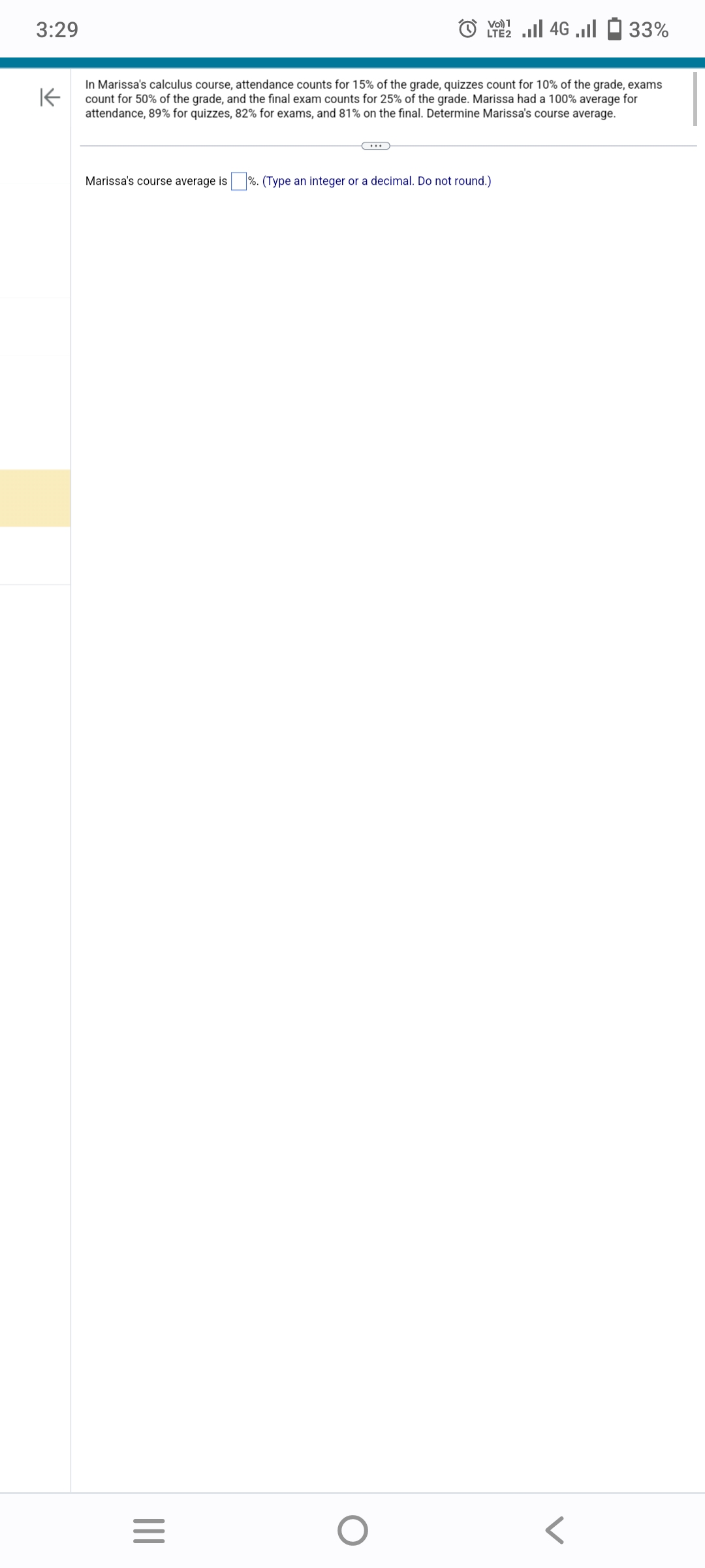 3:29
K
In Marissa's calculus course, attendance counts for 15% of the grade, quizzes count for 10% of the grade, exams
count for 50% of the grade, and the final exam counts for 25% of the grade. Marissa had a 100% average for
attendance, 89% for quizzes, 82% for exams, and 81% on the final. Determine Marissa's course average.
|||
•••
Marissa's course average is%. (Type an integer or a decimal. Do not round.)
=
Vo) 1
LTE 4G. 33%
O