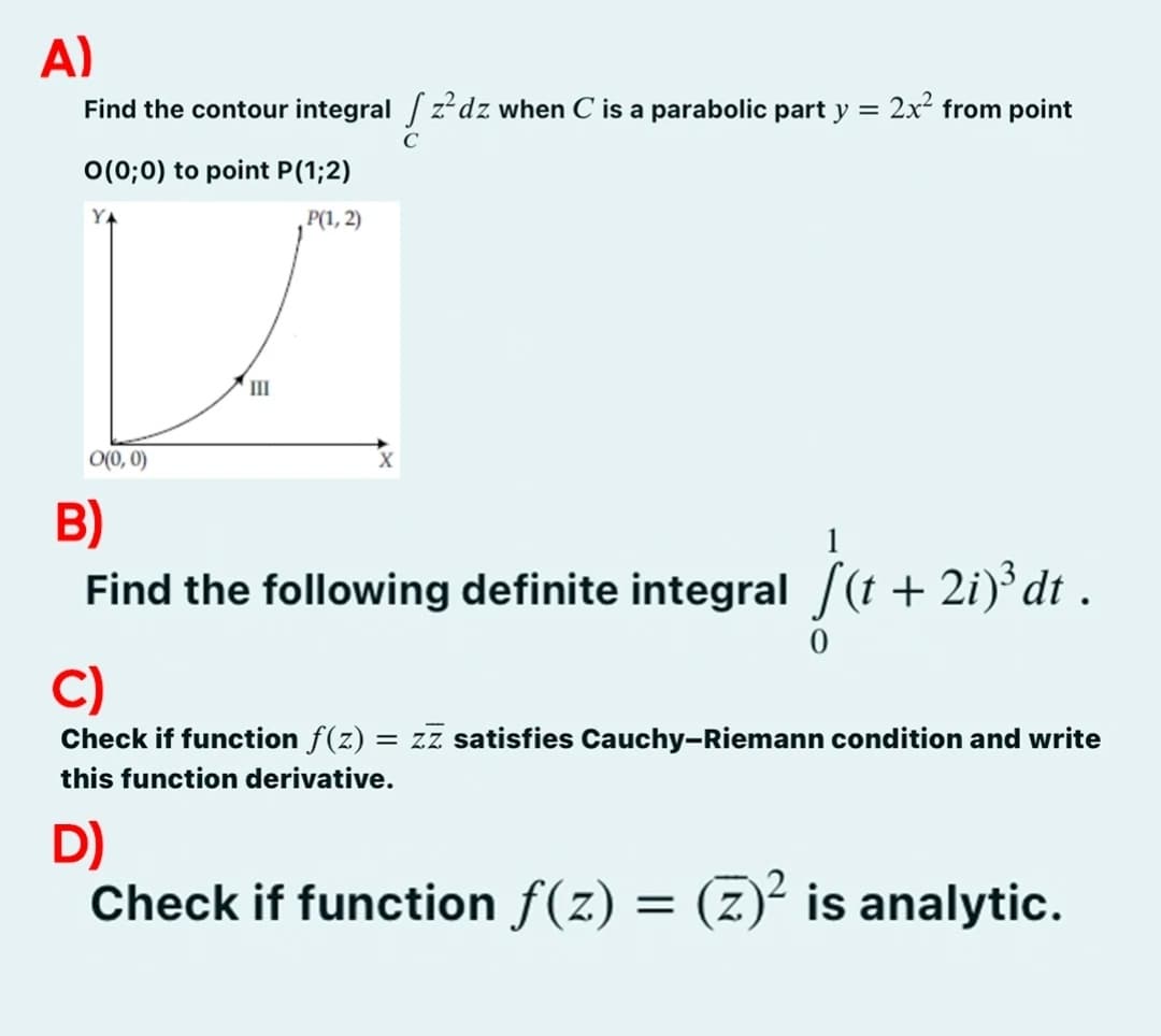 A)
Find the contour integral zdz when C is a parabolic part y
=
0(0;0) to point P (1;2)
P(1, 2)
0(0,0)
III
X
C
2x² from point
B)
Find the following definite integral [(t + 2i)³ dt .
C)
Check if function ƒ(z) = zz satisfies Cauchy-Riemann condition and write
this function derivative.
D)
Check if function f(z) = (Z)² is analytic.