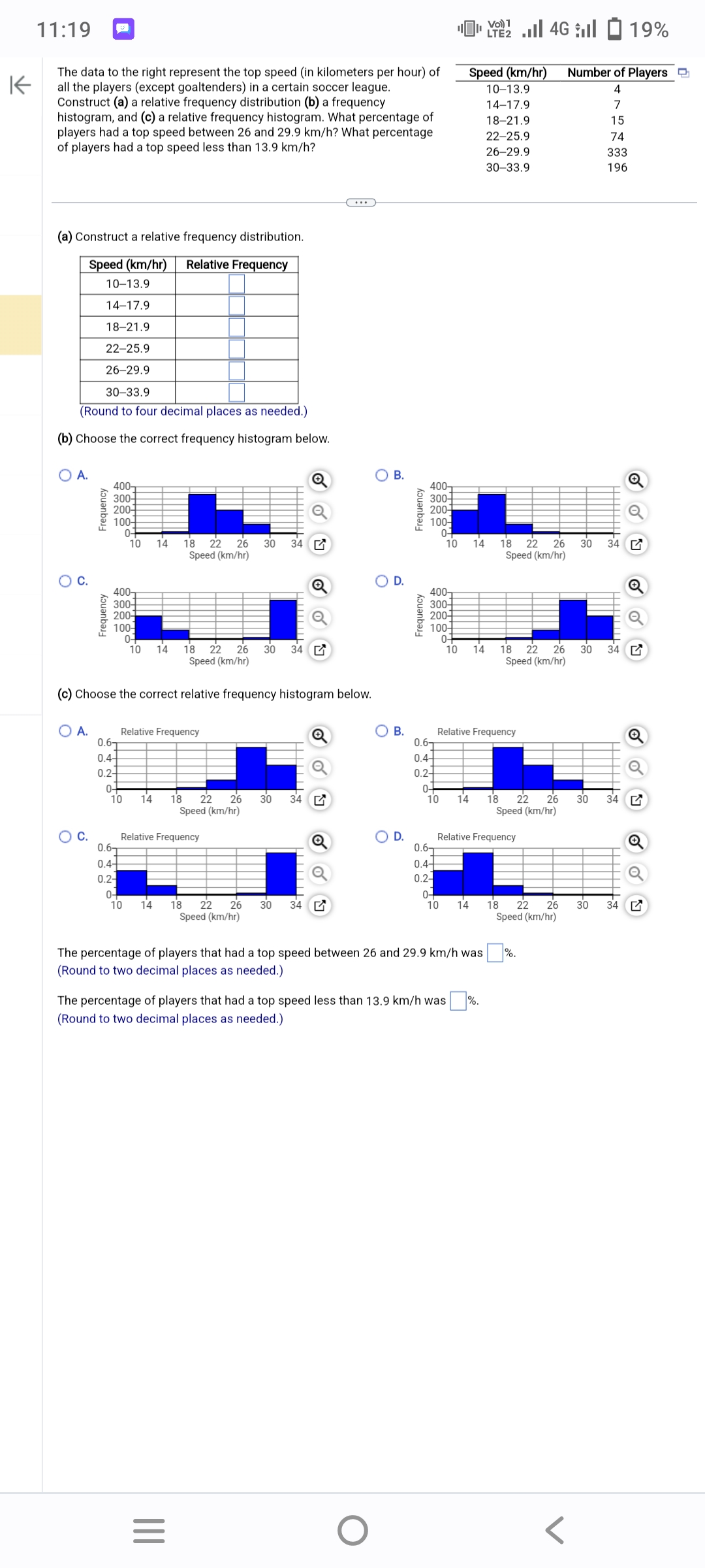 K
11:19
The data to the right represent the top speed (in kilometers per hour) of
all the players (except goaltenders) in a certain soccer league.
Construct (a) a relative frequency distribution (b) a frequency
histogram, and (c) a relative frequency histogram. What percentage of
players had a top speed between 26 and 29.9 km/h? What percentage
of players had a top speed less than 13.9 km/h?
(a) Construct a relative frequency distribution.
Speed (km/hr) Relative Frequency
10-13.9
14-17.9
18-21.9
22-25.9
26-29.9
30-33.9
(Round to four decimal places as needed.)
(b) Choose the correct frequency histogram below.
O A.
O
O A.
Frequency
O C.
Frequency
400-
300-
200+
100-
0-
10 14 18 22 26 30 34
Speed (km/hr)
400-
300+
200-
100-
0-
18 22 26 30 34
Speed (km/hr)
(c) Choose the correct relative frequency histogram below.
0.6T
0.4+
0.2-
0-
Relative Frequency
10
0.6
0.4+
0.2-
10 14
0-
10
14 18 22 26 30 34
Speed (km/hr)
Relative Frequency
14
OU
18 22 26 30 34
Speed (km/hr)
|||
=
OB.
O
O
D.
OB.
D.
Frequency
Frequency
400-
300-
200-4
100+
0-
0.6T
0.4+
0.24
400
300-
200
100-
0-
10 14 18 22 26
Speed (km/hr)
0-
10
0.6
0.4-
0.2-
0-
10
Speed (km/hr)
10-13.9
14-17.9
18-21.9
The percentage of players that had a top speed less than 13.9 km/h was
(Round to two decimal places as needed.)
14
Relative Frequency
The percentage of players that had a top speed between 26 and 29.9 km/h was
(Round to two decimal places as needed.)
Vo) 1
10 14
22-25.9
26-29.9
30-33.9
Relative Frequency
%.
18 22 26
Speed (km/hr)
4Gl 19%
14 18 22 26 30 34
Speed (km/hr)
18 22 26
Speed (km/hr)
%.
Number of Players
4
7
15
74
333
196
30 34
30 34
30 34