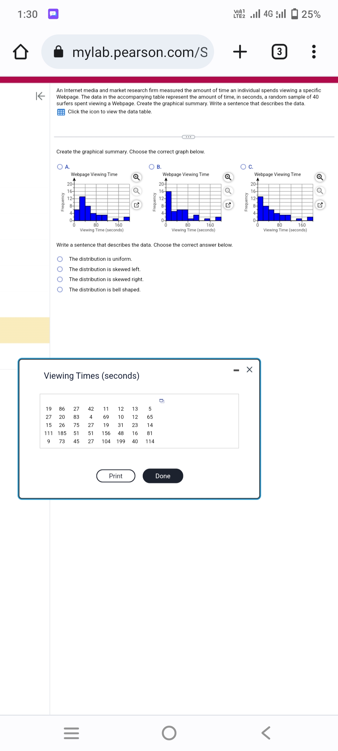 1:30
mylab.pearson.com/S
Create the graphical summary. Choose the correct graph below.
O A.
Frequency
K
An Internet media and market research firm measured the amount of time an individual spends viewing a specific
Webpage. The data in the accompanying table represent the amount of time, in seconds, a random sample of 40
surfers spent viewing a Webpage. Create the graphical summary. Write a sentence that describes the data.
Click the icon to view the data table.
Webpage Viewing Time
A
20+
16-
12-
8-
4-
0-
160
80
Viewing Time (seconds)
The distribution is uniform.
The distribution is skewed left.
The distribution is skewed right.
The distribution is bell shaped.
Viewing Times (seconds)
19 86 27
27 20 83
4
15 26 75 27
111 185 51 51
9 73
|||
Q
=
Write a sentence that describes the data. Choose the correct answer below.
156
45 27 104 199
12
13
5
10 12 65
14
48 16 81
40 114
42 11
69
19 31 23
Print
B.
Webpage Viewing Time
20-
16-
12-
8-
4-
0
80
160
Viewing Time (seconds)
Done
Q
O
2 | 46 | - 25%
LTE2
+3
I
C.
Webpage Viewing Time
A
20-
16-
12-
8-
4-
0-
X
:
160
80
Viewing Time (seconds)
Q
✔