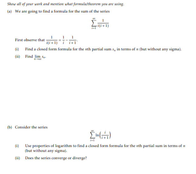 Show all of your work and mention what formula/theorem you are using.
(a) We are going to find a formula for the sum of the series
i(i +1)
i=1
1 1
i(i + 1) i+1"
First observe that -
(i) Find a closed form formula for the nth partial sum s, in terms of n (but without any sigma).
(ii) Find lim sp.
(b) Consider the series
(i) Use properties of logarithm to find a closed form formula for the nth partial sum in terms of n
(but without any sigma).
(ii) Does the series converge or diverge?
