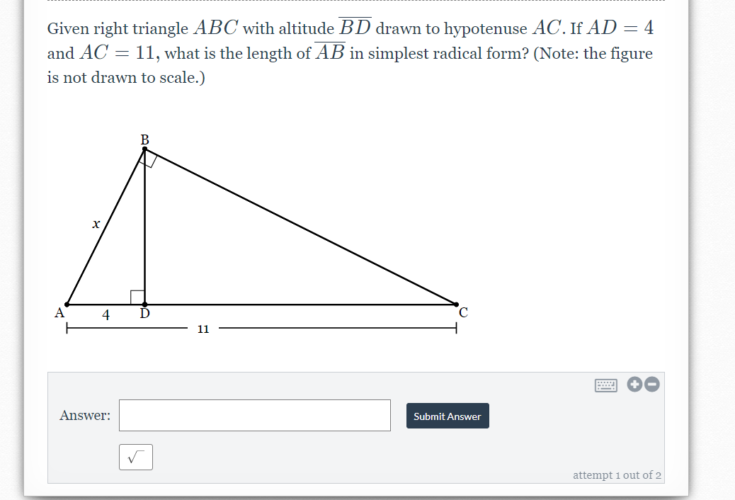 Given right triangle ABC with altitude BD drawn to hypotenuse AC. If AD = 4
and AC = 11, what is the length of AB in simplest radical form? (Note: the figure
is not drawn to scale.)
B
A
4
D
11
Answer:
Submit Answer
attempt i out of 2
