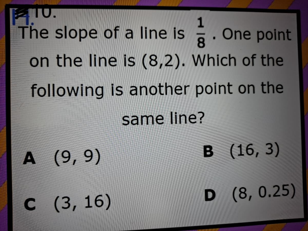 TO.
1
The slope of a line is
One point
8.
on the line is (8,2). Which of the
following is another point on the
same line?
A (9, 9)
в (16, 3)
с (3, 16)
D (8, 0.25)
