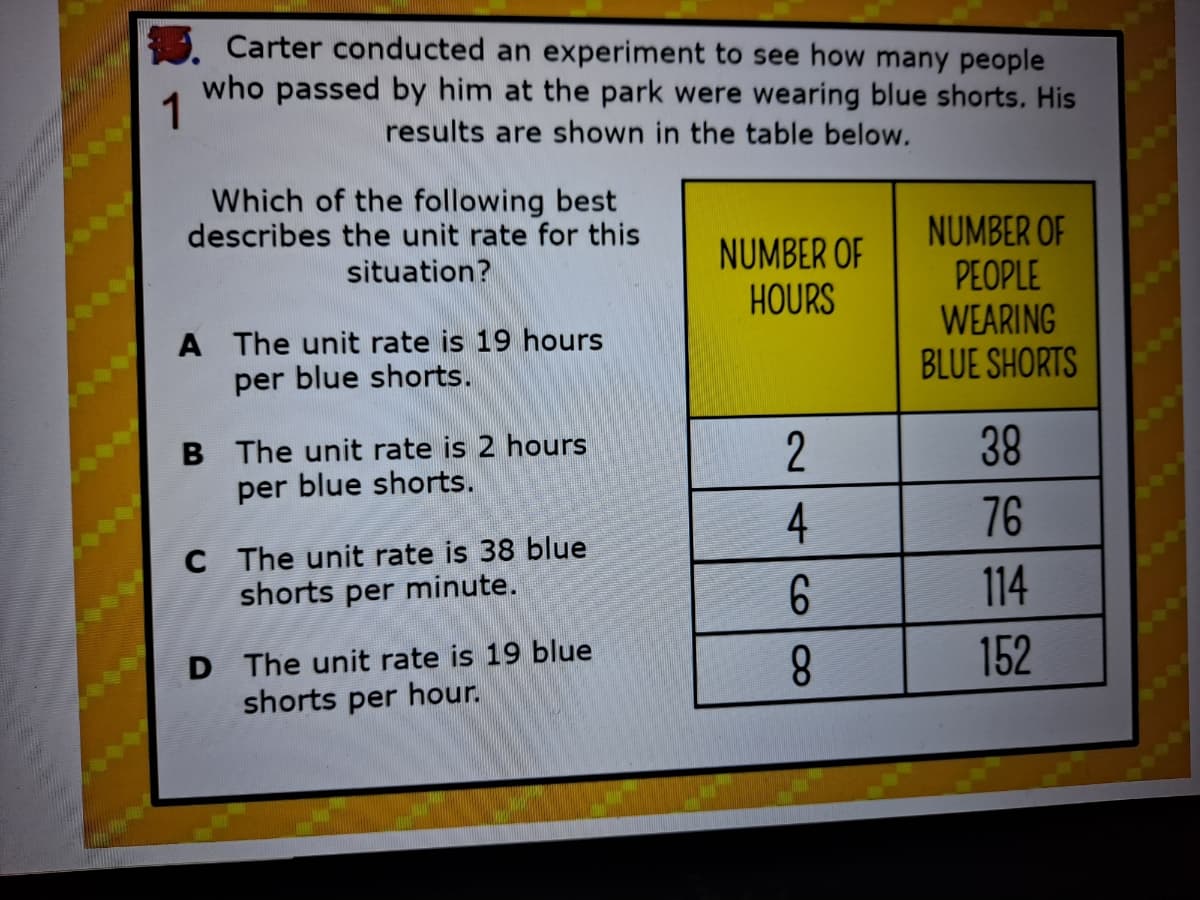 Carter conducted an experiment to see how many people
who passed by him at the park were wearing blue shorts. His
1
results are shown in the table below.
Which of the following best
describes the unit rate for this
NUMBER OF
PEOPLE
WEARING
BLUE SHORTS
NUMBER OF
HOURS
situation?
A The unit rate is 19 hours
per blue shorts.
B The unit rate is 2 hours
per blue shorts.
2
38
4
76
C The unit rate is 38 blue
shorts per minute.
114
D The unit rate is 19 blue
shorts per hour.
8.
152
