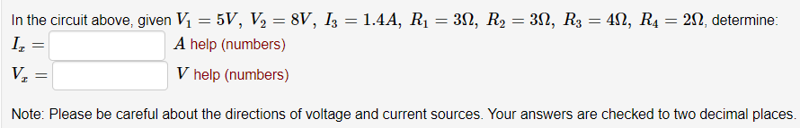 In the circuit above, given V = 5V, V2 = 8V, I3 = 1.4A, R1 = 32, R2 = 3N, R3 = 4N, R4 = 2N, determine:
I,
A help (numbers)
V help (numbers)
Note: Please be careful about the directions of voltage and current sources. Your answers are checked to two decimal places.
