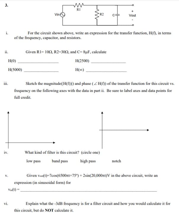 3.
RI
Vin
R2
Vout
i.
For the circuit shown above, write an expression for the transfer function, H(f), in terms
of the frequency, capacitor, and resistors.
ii.
Given R1= 102, R2=302, and C= 8µF, calculate
H(0)
Н2500)
H(5000)
H(0)
ii.
Sketch the magnitude(|H(f))) and phase (Z H(f)) of the transfer function for this circuit vs.
frequency on the folowing axes with the data in part ii. Be sure to label axes and data points for
full credit.
iv.
What kind of filter is this circuit? (circle one)
low pass
band pass
high pass
notch
V.
Given vou(t)=7cos(6500rt+75°) + 2sin(20,000rt)V in the above cireuit, write an
expression (in sinusoidal form) for
Vin(t) -.
vi.
Explain what the -3dB frequency is for a filter circuit and how you would calculate it for
this circuit, but do NOT calculate it.
