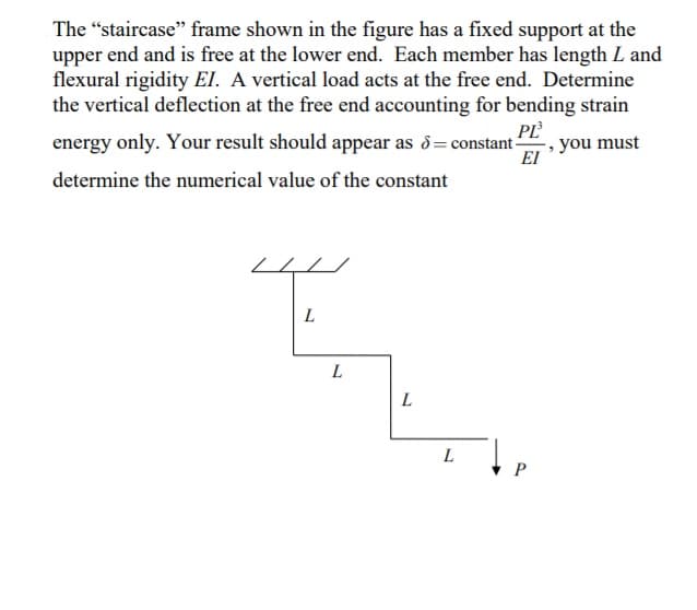 The “staircase" frame shown in the figure has a fixed support at the
upper end and is free at the lower end. Each member has length L and
flexural rigidity El. A vertical load acts at the free end. Determine
the vertical deflection at the free end accounting for bending strain
energy only. Your result should appear as d= constant -
you must
EI
determine the numerical value of the constant
L
L
