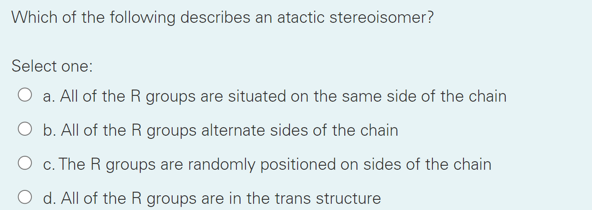 Which of the following describes an atactic stereoisomer?
Select one:
a. All of the R groups are situated on the same side of the chain
b. All of the R groups alternate sides of the chain
c. The R groups are randomly positioned on sides of the chain
O d. All of the R groups are in the trans structure
