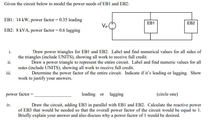 Given the circuit below to model the power needs of EB1 and EB2:
EB1: 14 kW, power factor = 0.35 leading
EB1
EB2
Vp
EB2: 8 kVA, power factor = 0.6 lagging
i.
Draw power triangles for EB1 and EB2. Label and find numerical values for all sides of
the triangles (include UNITS), showing all work to receive full credit.
Draw a power triangle to represent the entire circuit. Label and find numeric values for all
sıdes (include UNITS), showing all work to receive full credit.
Determine the power factor of the entire circuit. Indicate if it's leading or lagging. Show
work to justify your answers.
ii.
111.
power factor =
leading or lagging
(circle one)
iv.
Draw the circuit, adding EB3 in parallel with EB1 and EB2. Calculate the reactive power
of EB3 that would be needed so that the overall power factor of the circuit would be equal to 1.
Briefly explain your answer and also discuss why a power factor of 1 would be desired.
