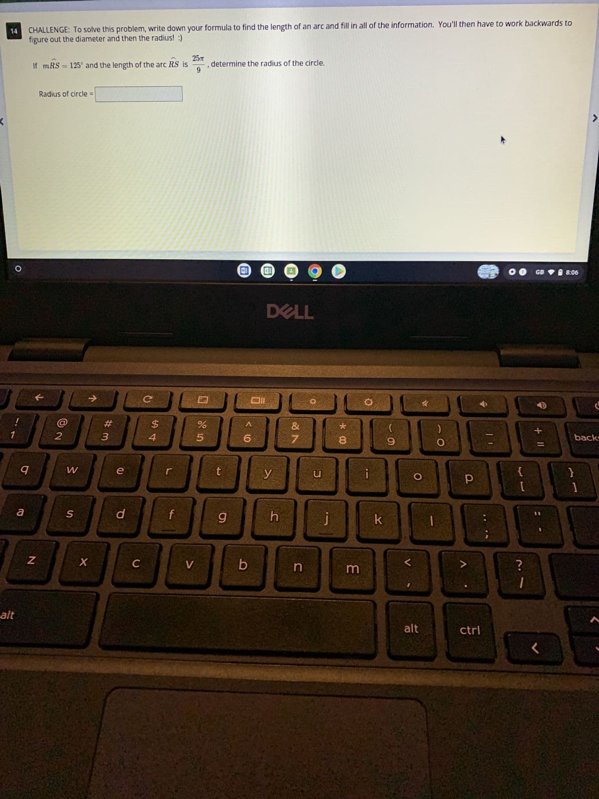 CHALLENGE: To solve this problem, write down your formula to find the length of an arc and fill in all of the information. You'll then have to work backwards to
figure out the diameter and then the radius! :)
14
25T
If mRS = 125° and the length of the arc RS is
, determine the radius of the circle.
9
Radius of circle=
>
J
1
alt
q
a
N
2
W
S
X
# 3
e
с
d
$
54
f
DC
C
V
%
5
t
g
6
b
Oll
DELL
y
h
&
7
n
u
O
j
00 *
8
3
O
k
9
<
O
alt
)
O
Р
ctrl
1
GB
+ 11
8:06
backs
A