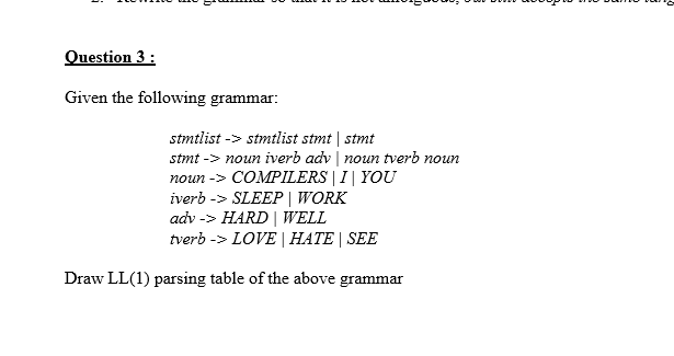 Question 3 :
Given the following grammar:
stmtlist -> stmtlist stmt| stmt
stmt -> noun iverb adv | noun tverb noun
noun -> COMPILERS | I| YOU
iverb -> SLEEP | WORK
adv -> HARD | WELL
tverb -> LOVE | HATE | SEE
Draw LL(1) parsing table of the above grammar
