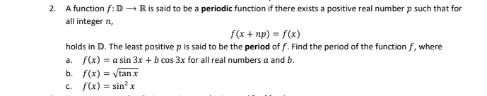 2. A function f:D → R is said to be a periodic function if there exists a positive real number p such that for
all integer n,
f(x + np) = f(x)
holds in D. The least positive p is said to be the period of f. Find the period of the function f, where
a. f(x) = a sin 3x + b cos 3x for all real numbers a and b.
b. f(x) = √tan x
c. f(x) = sin² x