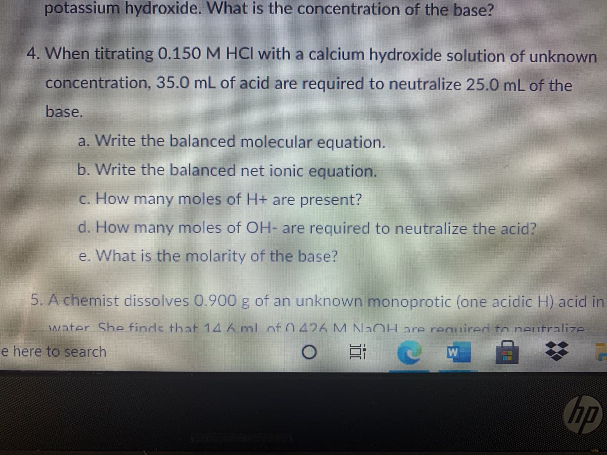 potassium hydroxide. What is the concentration of the base?
4. When titrating 0.150 M HCI with a calcium hydroxide solution of unknown
concentration, 35.0 mL of acid are required to neutralize 25.0 mL of the
base.
a. Write the balanced molecular equation.
b. Write the balanced net ionic equation.
c. How many moles of H+ are present?
d. How many moles of OH are required to neutralize the acid?
e. What is the molarity of the base?
5. A chemist dissolves 0.900 g of an unknown monoprotic (one acidic H) acid in
water She finds that 14 6 ml of 0426 M N OH are reuired to neurralize
e here to search
hp
