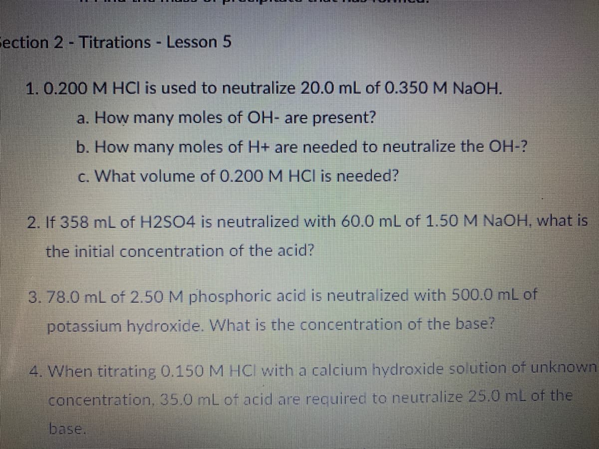 Fection 2 - Titrations Lesson 5
1. 0.200 M HCI is used to neutralize 20.0 mL of 0.350 M NaOH.
a. How many moles of OH- are present?
b. How many moles of H+ are needed to neutralize the OH-?
c. What volume of 0.200 M HCl is needed?
2. If 358 mL of H2SO4 is neutralized with 60.0 mL of 1.50 M NaOH, what is
the initial concentration of the acid?
3. 78.0 mL of 2.50 M phosphoric acid is neutralized with 500.0 mL of
potassium hydroxide. What is the concentration of the base?
4. When titrating 0.150 M HC with a calcium hydroxide solution of unknown
concentration. 35.0 mL of acid are required to neutralize 25.0 mL of the
base.
