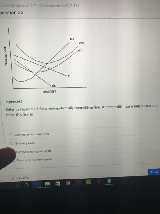 es/1054387/quizzes/1647161/take/questions/37974524
Question 23
PRICE OR COST
O Breaking even.
4
Earning an economic loss.
MR
QUANTITY
Figure
26.2
Refer to Figure 26.2 for a monopolistically competitive firm. At the profit-maximizing output and
price, this firm is
Previous
Earning a monopoly profit.
Earning an economic profit.
MC
H
ATC
JUIC
1
Next