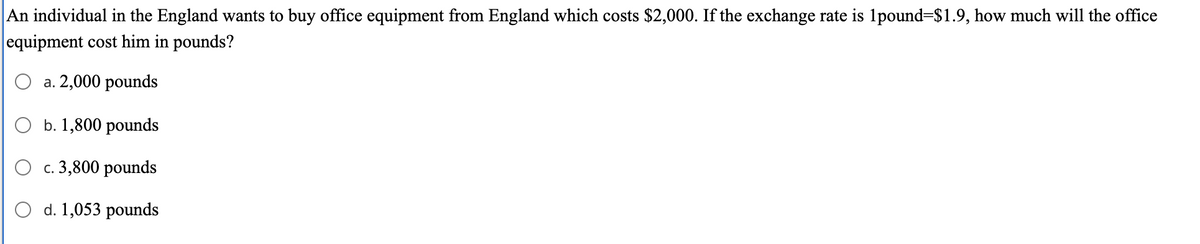 An individual in the England wants to buy office equipment from England which costs $2,000. If the exchange rate is 1pound=$1.9, how much will the office
equipment cost him in pounds?
O a. 2,000 pounds
b. 1,800 pounds
c. 3,800 pounds
O d. 1,053 pounds