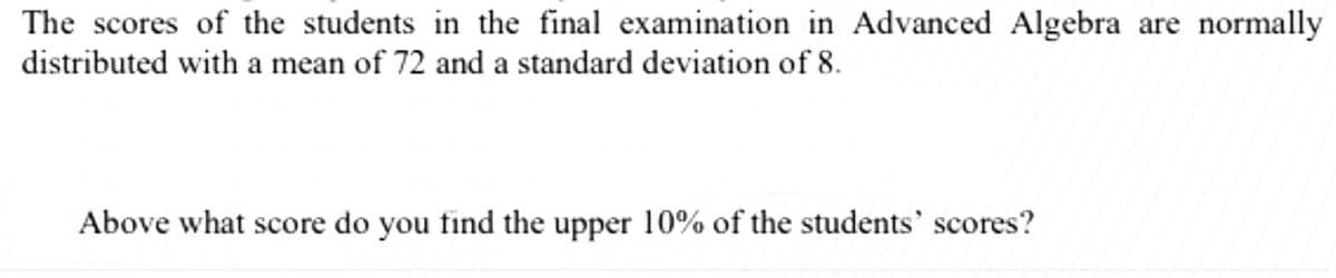 The scores of the students in the final examination in Advanced Algebra are normally
distributed with a mean of 72 and a standard deviation of 8.
Above what score do you find the upper 10% of the students' scores?
