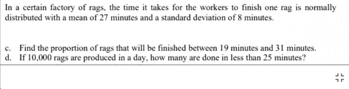 In a certain factory of rags, the time it takes for the workers to finish one rag is normally
distributed with a mean of 27 minutes and a standard deviation of 8 minutes.
|c. Find the proportion of rags that will be finished between 19 minutes and 31 minutes.
d. If 10,000 rags are produced in a day, how many are done in less than 25 minutes?
