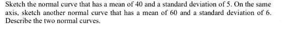 Sketch the normal curve that has a mean of 40 and a standard deviation of 5. On the same
axis, sketch another normal curve that has a mean of 60 and a standard deviation of 6.
Describe the two normal curves.
